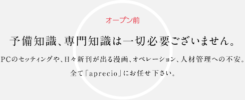 オープン前 予備知識、専門知識は一切必要ございません。PCのセッティングや、日々新刊が出る漫画、オペレーション、人材管理への不安。全て「aprecio」にお任せ下さい。