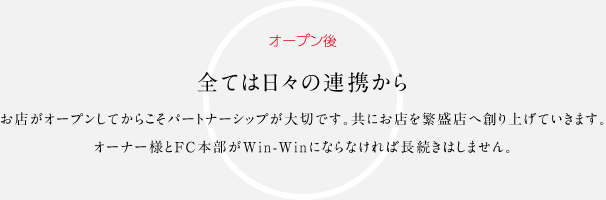 オープン後 全ては日々の連携からお店がオープンしてからこそパートナーシップが大切です。共にお店を繁盛店へ創り上げていきます。オーナー様とFC本部が win-winにならなければ長続きはしません。